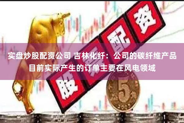 实盘炒股配资公司 吉林化纤：公司的碳纤维产品目前实际产生的订单主要在风电领域