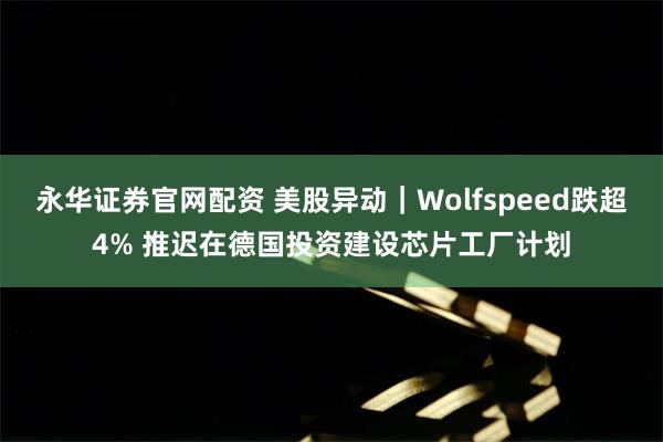 永华证券官网配资 美股异动｜Wolfspeed跌超4% 推迟在德国投资建设芯片工厂计划