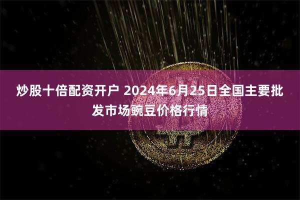 炒股十倍配资开户 2024年6月25日全国主要批发市场豌豆价格行情