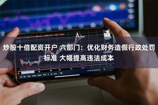 炒股十倍配资开户 六部门：优化财务造假行政处罚标准 大幅提高违法成本