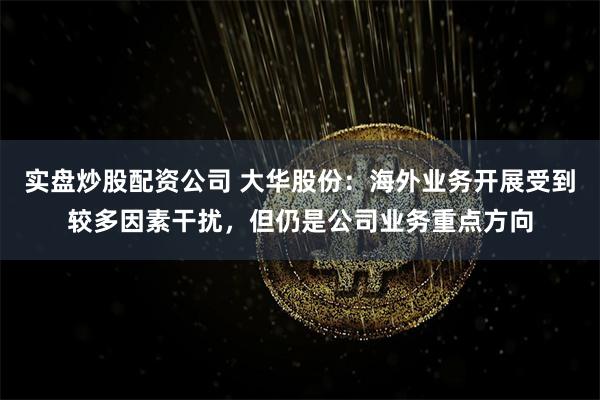 实盘炒股配资公司 大华股份：海外业务开展受到较多因素干扰，但仍是公司业务重点方向