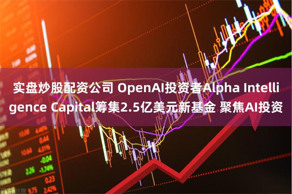 实盘炒股配资公司 OpenAI投资者Alpha Intelligence Capital筹集2.5亿美元新基金 聚焦AI投资