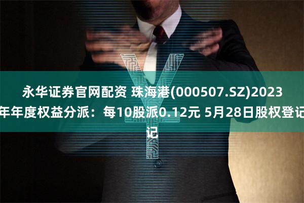 永华证券官网配资 珠海港(000507.SZ)2023年年度权益分派：每10股派0.12元 5月28日股权登记