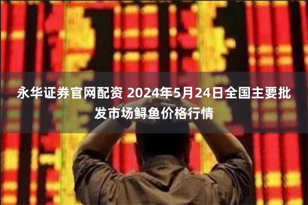 永华证券官网配资 2024年5月24日全国主要批发市场鲟鱼价格行情