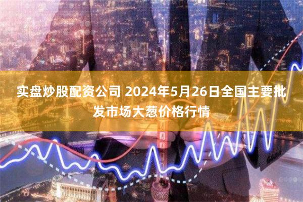 实盘炒股配资公司 2024年5月26日全国主要批发市场大葱价格行情