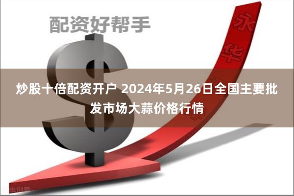 炒股十倍配资开户 2024年5月26日全国主要批发市场大蒜价格行情