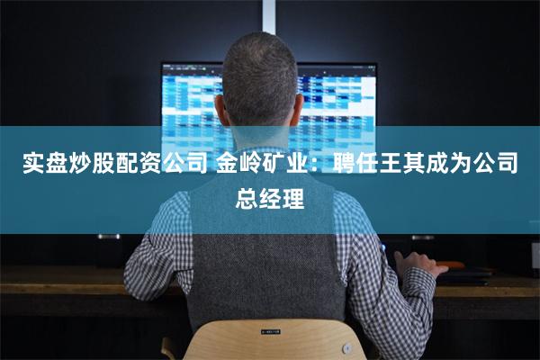 实盘炒股配资公司 金岭矿业：聘任王其成为公司总经理