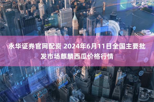 永华证券官网配资 2024年6月11日全国主要批发市场麒麟西瓜价格行情