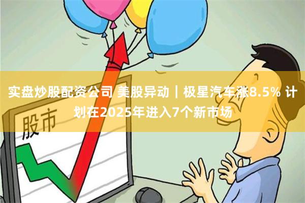 实盘炒股配资公司 美股异动｜极星汽车涨8.5% 计划在2025年进入7个新市场