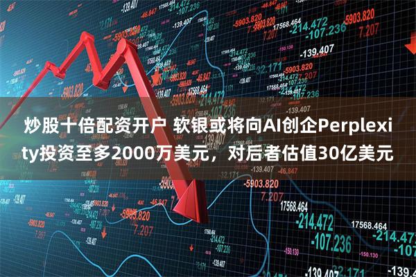 炒股十倍配资开户 软银或将向AI创企Perplexity投资至多2000万美元，对后者估值30亿美元