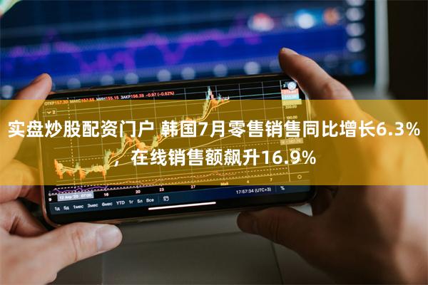 实盘炒股配资门户 韩国7月零售销售同比增长6.3%，在线销售额飙升16.9%