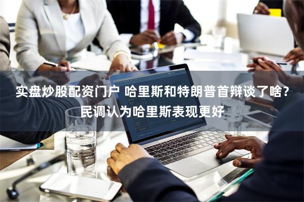 实盘炒股配资门户 哈里斯和特朗普首辩谈了啥？民调认为哈里斯表现更好