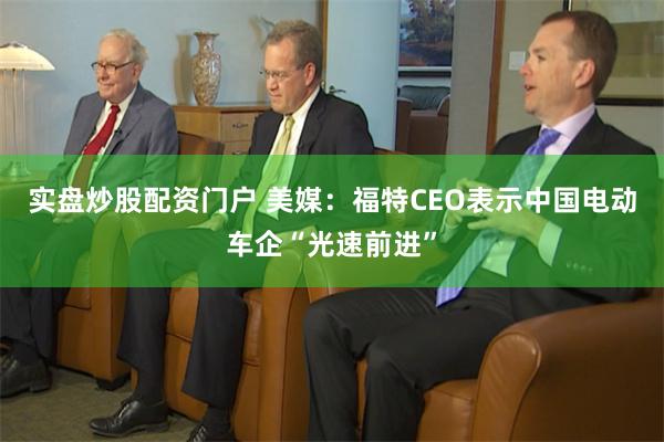 实盘炒股配资门户 美媒：福特CEO表示中国电动车企“光速前进”