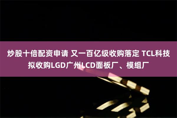 炒股十倍配资申请 又一百亿级收购落定 TCL科技拟收购LGD广州LCD面板厂、模组厂