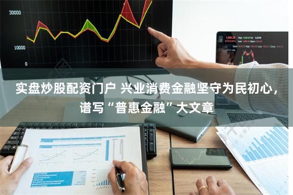 实盘炒股配资门户 兴业消费金融坚守为民初心，谱写“普惠金融”大文章