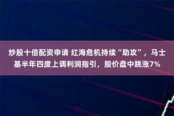 炒股十倍配资申请 红海危机持续“助攻”，马士基半年四度上调利润指引，股价盘中跳涨7%