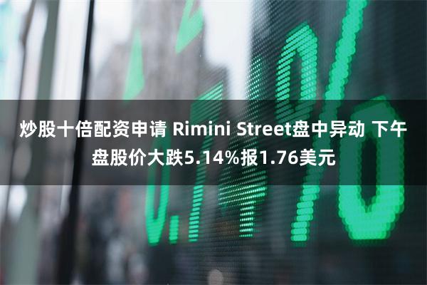 炒股十倍配资申请 Rimini Street盘中异动 下午盘股价大跌5.14%报1.76美元