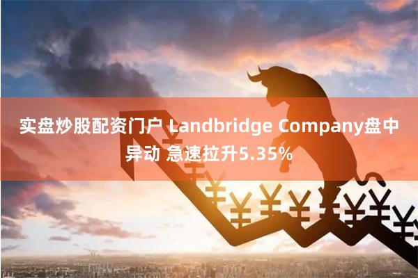 实盘炒股配资门户 Landbridge Company盘中异动 急速拉升5.35%