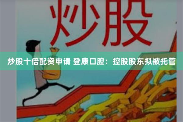 炒股十倍配资申请 登康口腔：控股股东拟被托管