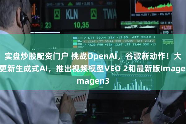 实盘炒股配资门户 挑战OpenAI，谷歌新动作！大幅更新生成式AI，推出视频模型VEO 2和最新版Imagen3