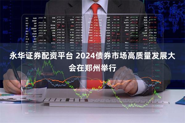 永华证券配资平台 2024债券市场高质量发展大会在郑州举行