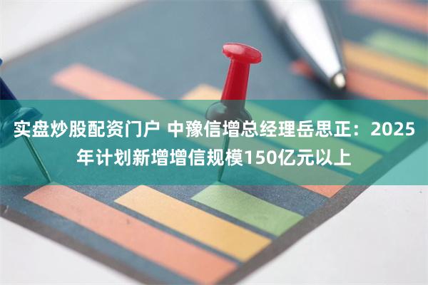 实盘炒股配资门户 中豫信增总经理岳思正：2025年计划新增增信规模150亿元以上