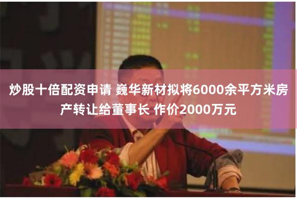 炒股十倍配资申请 巍华新材拟将6000余平方米房产转让给董事长 作价2000万元