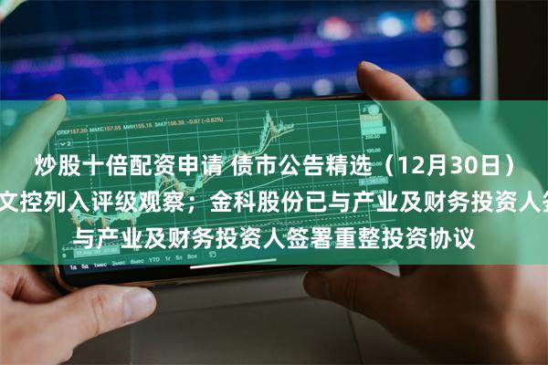 炒股十倍配资申请 债市公告精选（12月30日）| 中证鹏元将曲江文控列入评级观察；金科股份已与产业及财务投资人签署重整投资协议