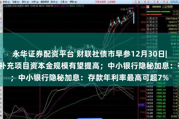 永华证券配资平台 财联社债市早参12月30日|提上限扩范围，专项债补充项目资本金规模有望提高；中小银行隐秘加息：存款年利率最高可超7%