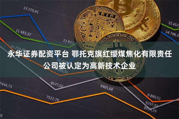 永华证券配资平台 鄂托克旗红缨煤焦化有限责任公司被认定为高新技术企业