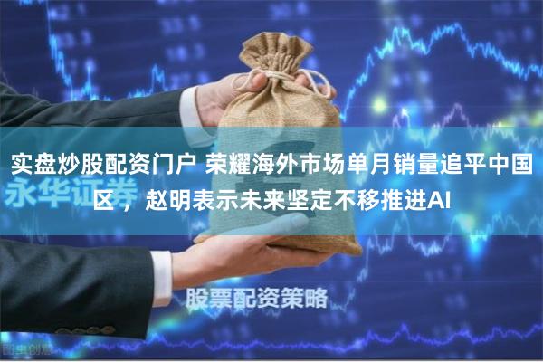 实盘炒股配资门户 荣耀海外市场单月销量追平中国区 ，赵明表示未来坚定不移推进AI