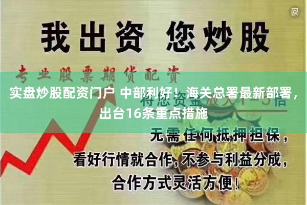 实盘炒股配资门户 中部利好！海关总署最新部署，出台16条重点措施