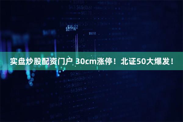 实盘炒股配资门户 30cm涨停！北证50大爆发！