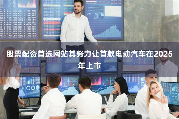 股票配资首选网站其努力让首款电动汽车在2026年上市