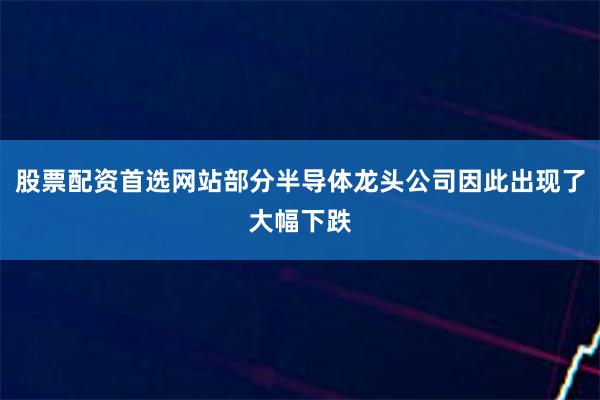 股票配资首选网站部分半导体龙头公司因此出现了大幅下跌