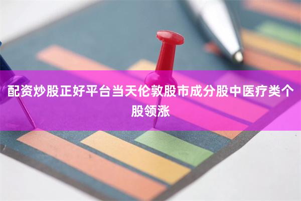 配资炒股正好平台当天伦敦股市成分股中医疗类个股领涨