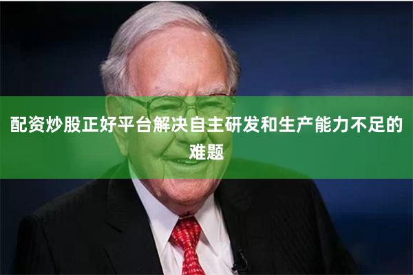配资炒股正好平台解决自主研发和生产能力不足的难题